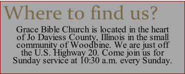 Grace Bible Church is located in the heart 
of Jo Daviess County, Illinois in the small 
community of Woodbine. We are just off 
the U.S. Highway 20. Come join us for 
Sunday service at 10:30 a.m. every Sunday.
